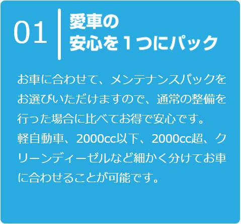 お車に合わせて、メンテナンスパックをお選びいただけますので、通常の整備を行った場合に比べてお得で安心です。
      軽自動車、2000cc以下、2000cc超、クリーンディーゼルなど細かく分けてお車に合わせることが可能です。