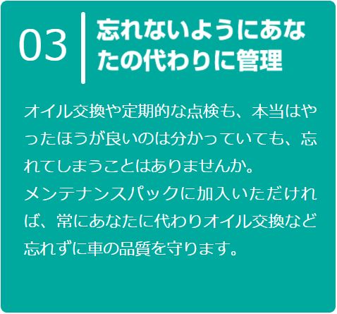 オイル交換や定期的な点検も、本当はやったほうが良いのは分かっていても、忘れてしまうことはありませんか。
      メンテナンスパックに加入いただければ、常にあなたに代わりオイル交換など忘れずに車の品質を守ります。