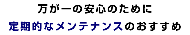 万が一の安心のために 定期的なメンテナンスのおすすめ