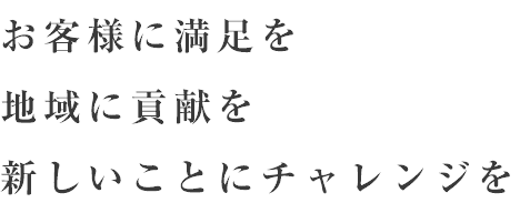 お客様に満足を 地域に貢献を 新しいことにチャレンジを